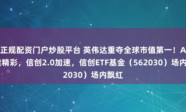 正规配资门户炒股平台 英伟达重夺全球市值第一！AI持续精彩，信创2.0加速，信创ETF基金（562030）场内飘红