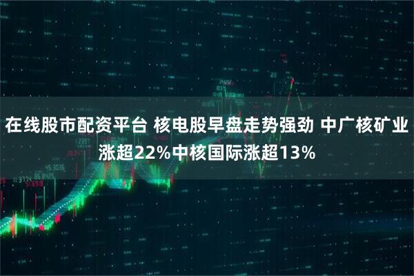 在线股市配资平台 核电股早盘走势强劲 中广核矿业涨超22%中核国际涨超13%