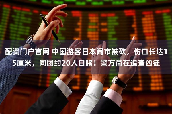 配资门户官网 中国游客日本闹市被砍，伤口长达15厘米，同团约20人目睹！警方尚在追查凶徒