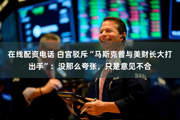 在线配资电话 白宫驳斥“马斯克曾与美财长大打出手”：没那么夸张，只是意见不合