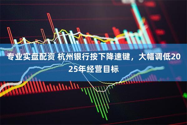 专业实盘配资 杭州银行按下降速键，大幅调低2025年经营目标