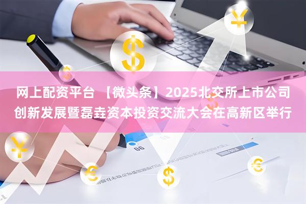 网上配资平台 【微头条】2025北交所上市公司创新发展暨磊垚资本投资交流大会在高新区举行