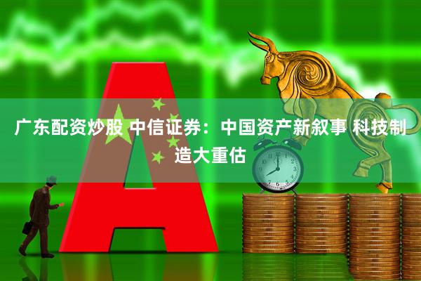 广东配资炒股 中信证券：中国资产新叙事 科技制造大重估