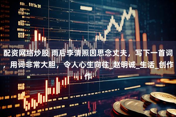 配资网络炒股 雨后李清照因思念丈夫，写下一首词，用词非常大胆，令人心生向往_赵明诚_生活_创作