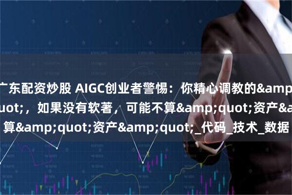 广东配资炒股 AIGC创业者警惕：你精心调教的"模型"，如果没有软著，可能不算"资产"_代码_技术_数据