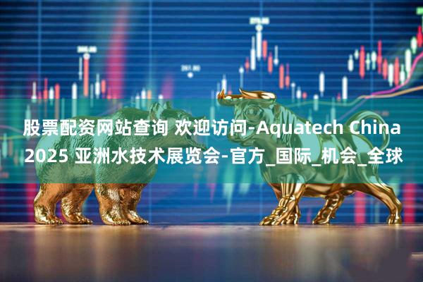 股票配资网站查询 欢迎访问-Aquatech China 2025 亚洲水技术展览会-官方_国际_机会_全球