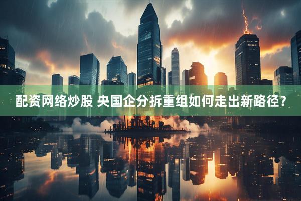 配资网络炒股 央国企分拆重组如何走出新路径？