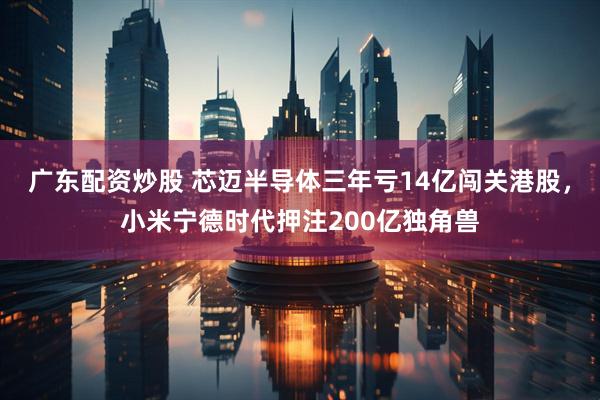 广东配资炒股 芯迈半导体三年亏14亿闯关港股，小米宁德时代押注200亿独角兽