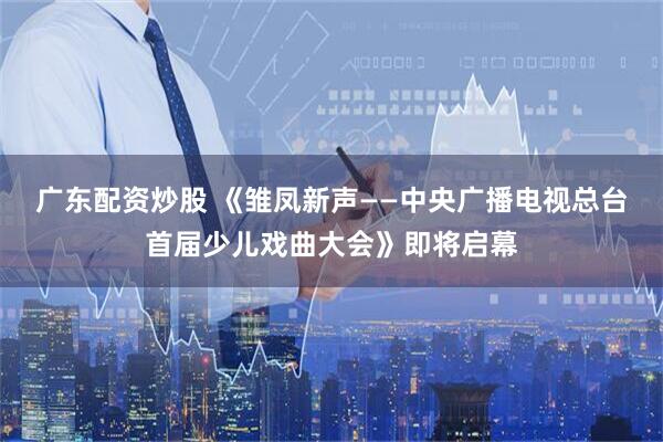 广东配资炒股 《雏凤新声——中央广播电视总台首届少儿戏曲大会》即将启幕