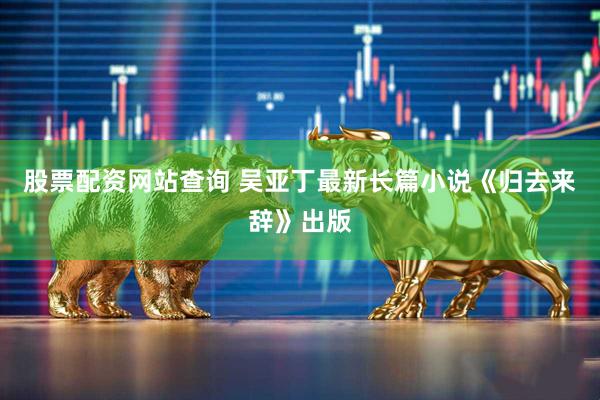股票配资网站查询 吴亚丁最新长篇小说《归去来辞》出版