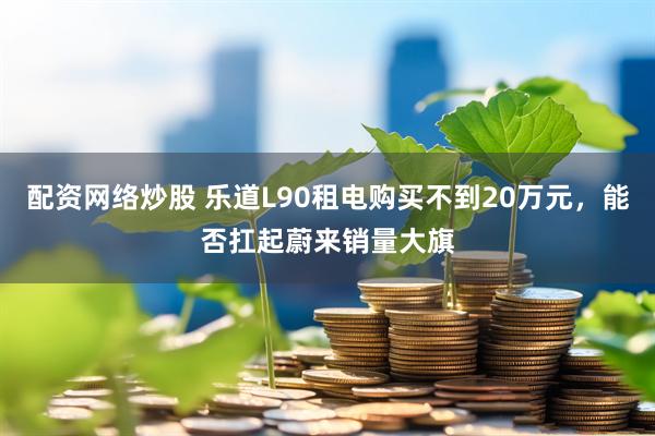 配资网络炒股 乐道L90租电购买不到20万元，能否扛起蔚来销量大旗
