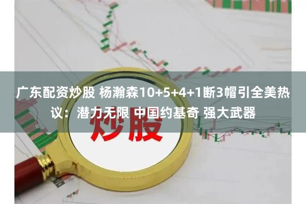 广东配资炒股 杨瀚森10+5+4+1断3帽引全美热议：潜力无限 中国约基奇 强大武器