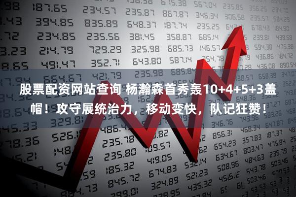 股票配资网站查询 杨瀚森首秀轰10+4+5+3盖帽！攻守展统治力，移动变快，队记狂赞！