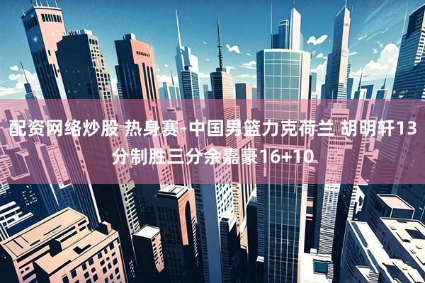 配资网络炒股 热身赛-中国男篮力克荷兰 胡明轩13分制胜三分余嘉豪16+10