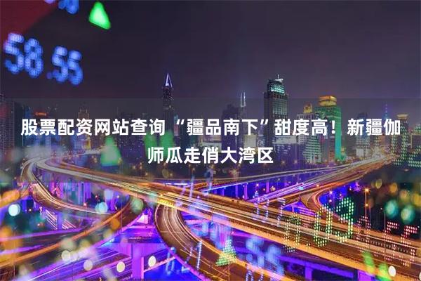 股票配资网站查询 “疆品南下”甜度高！新疆伽师瓜走俏大湾区