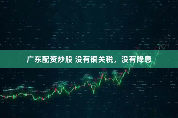 广东配资炒股 没有铜关税，没有降息