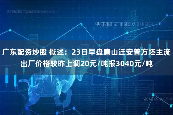 广东配资炒股 概述：23日早盘唐山迁安普方坯主流出厂价格较昨上调20元/吨报3040元/吨