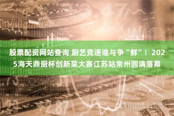股票配资网站查询 厨艺竞逐谁与争“鲜”！2025海天鼎厨杯创新菜大赛江苏站常州圆满落幕