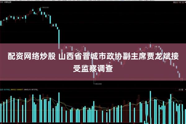 配资网络炒股 山西省晋城市政协副主席贾龙斌接受监察调查