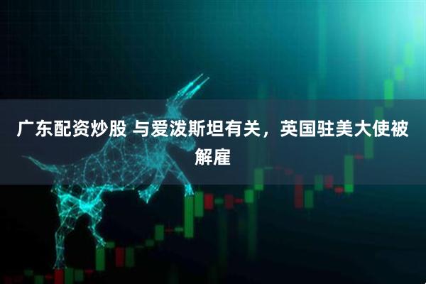 广东配资炒股 与爱泼斯坦有关，英国驻美大使被解雇
