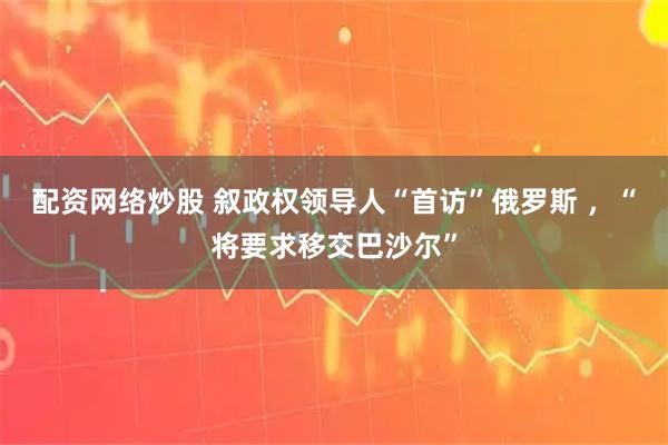 配资网络炒股 叙政权领导人“首访”俄罗斯 ，“将要求移交巴沙尔”