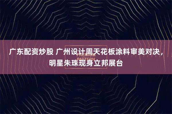 广东配资炒股 广州设计周天花板涂料审美对决，明星朱珠现身立邦展台