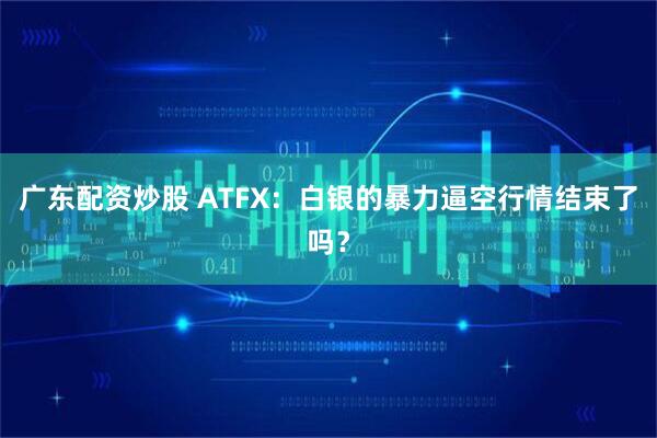广东配资炒股 ATFX：白银的暴力逼空行情结束了吗？